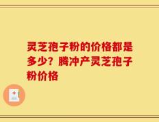 灵芝孢子粉的价格都是多少？腾冲产灵芝孢子粉价格
