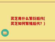 灵芝用什么繁衍后代(灵芝如何繁殖后代？)