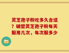 灵芝孢子粉吃多久合适？破壁灵芝孢子粉每天服用几次，每次服多少