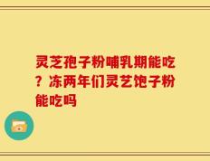 灵芝孢子粉哺乳期能吃？冻两年们灵艺饱子粉能吃吗