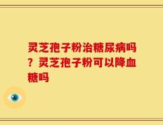 灵芝孢子粉治糖尿病吗？灵芝孢子粉可以降血糖吗