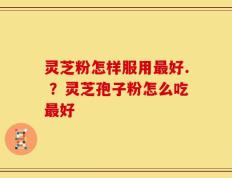 灵芝粉怎样服用最好. ？灵芝孢子粉怎么吃最好