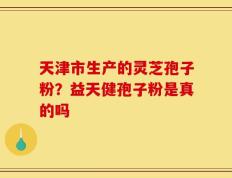 天津市生产的灵芝孢子粉？益天健孢子粉是真的吗