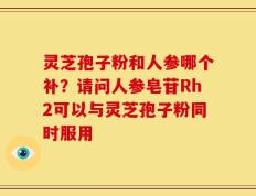 灵芝孢子粉和人参哪个补？请问人参皂苷Rh2可以与灵芝孢子粉同时服用