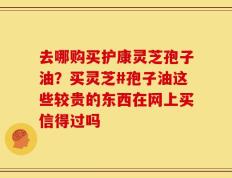 去哪购买护康灵芝孢子油？买灵芝#孢子油这些较贵的东西在网上买信得过吗