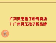 广药灵芝孢子粉专卖店？广州灵芝孢子粉品牌