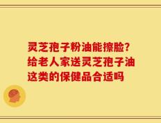 灵芝孢子粉油能擦脸？给老人家送灵芝孢子油这类的保健品合适吗