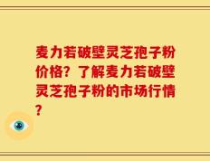 麦力若破壁灵芝孢子粉价格？了解麦力若破壁灵芝孢子粉的市场行情？