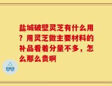 盐城破壁灵芝有什么用？用灵芝做主要材料的补品看着分量不多，怎么那么贵啊
