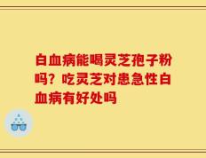 白血病能喝灵芝孢子粉吗？吃灵芝对患急性白血病有好处吗