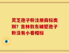 灵芝孢子粉注册商标类别？吉林敖东破壁孢子粉没有小看帽标