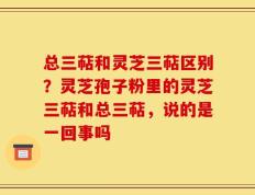 总三萜和灵芝三萜区别？灵芝孢子粉里的灵芝三萜和总三萜，说的是一回事吗