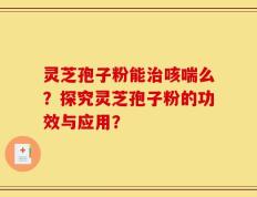 灵芝孢子粉能治咳喘么？探究灵芝孢子粉的功效与应用？