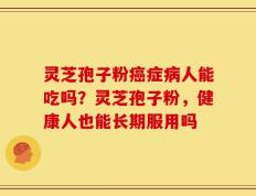 灵芝孢子粉癌症病人能吃吗？灵芝孢子粉，健康人也能长期服用吗