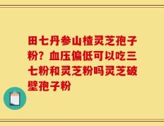 田七丹参山楂灵芝孢子粉？血压偏低可以吃三七粉和灵芝粉吗灵芝破壁孢子粉