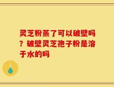 灵芝粉蒸了可以破壁吗？破壁灵芝孢子粉是溶于水的吗
