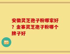 安徽灵芝孢子粉哪家好？金寨灵芝孢子粉哪个牌子好