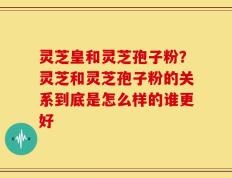 灵芝皇和灵芝孢子粉？灵芝和灵芝孢子粉的关系到底是怎么样的谁更好