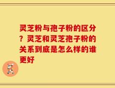 灵芝粉与孢子粉的区分？灵芝和灵芝孢子粉的关系到底是怎么样的谁更好