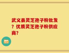 武义县灵芝孢子粉批发？优质灵芝孢子粉供应商？