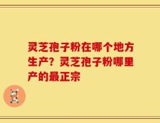 灵芝孢子粉在哪个地方生产？灵芝孢子粉哪里产的最正宗