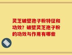 灵芝破壁孢子粉特征和功效？破壁灵芝孢子粉的功效与作用有哪些