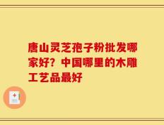 唐山灵芝孢子粉批发哪家好？中国哪里的木雕工艺品最好