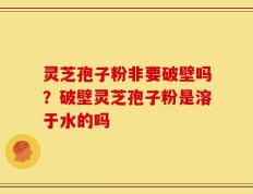 灵芝孢子粉非要破壁吗？破壁灵芝孢子粉是溶于水的吗
