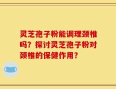 灵芝孢子粉能调理颈椎吗？探讨灵芝孢子粉对颈椎的保健作用？