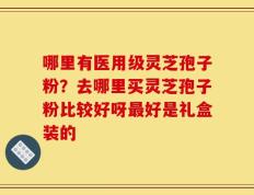哪里有医用级灵芝孢子粉？去哪里买灵芝孢子粉比较好呀最好是礼盒装的
