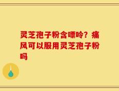 灵芝孢子粉含嘌呤？痛风可以服用灵芝孢子粉吗