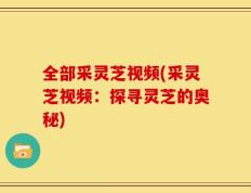 全部采灵芝视频(采灵芝视频：探寻灵芝的奥秘)