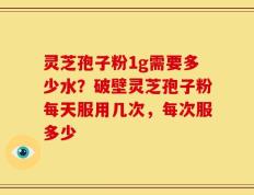 灵芝孢子粉1g需要多少水？破壁灵芝孢子粉每天服用几次，每次服多少
