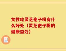 女性吃灵芝孢子粉有什么好处（灵芝孢子粉的健康益处）
