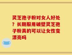 灵芝孢子粉对女人好处？长期服用破壁灵芝孢子粉真的可以让女性变漂亮吗
