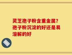 灵芝孢子粉含重金属？孢子粉沉淀的好还是易溶解的好