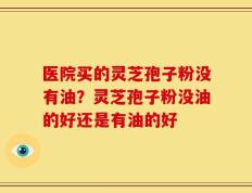 医院买的灵芝孢子粉没有油？灵芝孢子粉没油的好还是有油的好