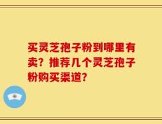 买灵芝孢子粉到哪里有卖？推荐几个灵芝孢子粉购买渠道？