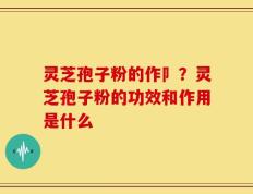 灵芝孢子粉的作卩？灵芝孢子粉的功效和作用是什么