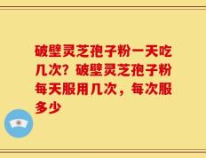 破壁灵芝孢子粉一天吃几次？破壁灵芝孢子粉每天服用几次，每次服多少