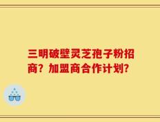 三明破壁灵芝孢子粉招商？加盟商合作计划？