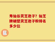 寿仙谷灵芝孢子？仙芝牌破壁灵芝孢子粉排名多少位