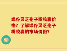 绿谷灵芝孢子粉胶囊价格？了解绿谷灵芝孢子粉胶囊的市场价格？