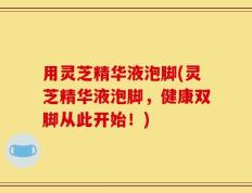 用灵芝精华液泡脚(灵芝精华液泡脚，健康双脚从此开始！)
