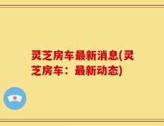 灵芝房车最新消息(灵芝房车：最新动态)