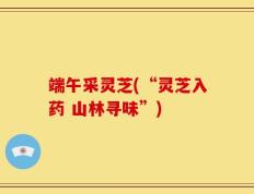 端午采灵芝(“灵芝入药 山林寻味”)