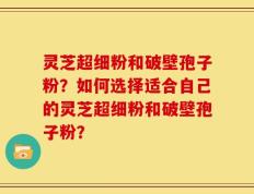 灵芝超细粉和破壁孢子粉？如何选择适合自己的灵芝超细粉和破壁孢子粉？