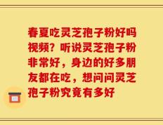 春夏吃灵芝孢子粉好吗视频？听说灵芝孢子粉非常好，身边的好多朋友都在吃，想问问灵芝孢子粉究竟有多好
