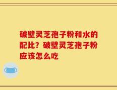 破壁灵芝孢子粉和水的配比？破壁灵芝孢子粉应该怎么吃