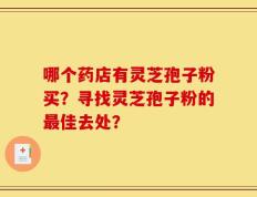 哪个药店有灵芝孢子粉买？寻找灵芝孢子粉的最佳去处？